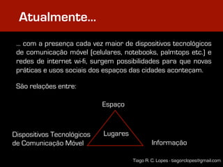 Atualmente…
 … com a presença cada vez maior de dispositivos tecnológicos
 de comunicação móvel (celulares, notebooks, palmtops etc.) e
 redes de internet wi-fi, surgem possibilidades para que novas
 práticas e usos sociais dos espaços das cidades aconteçam.

 São relações entre:

                            Espaço



Dispositivos Tecnológicos   Lugares
de Comunicação Móvel                           Informação

                                      Tiago R. C. Lopes - tiagorclopes@gmail.com
 
