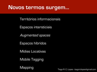 Novos termos surgem…
   Territórios informacionais

   Espaços intersticiais

   Augmented spaces

   Espaços híbridos

   Mídias Locativas

   Mobile Tagging

   Mapping                 Tiago R. C. Lopes - tiagorclopes@gmail.com
 
