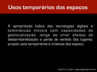 Usos temporários dos espaços


A apropriação lúdica das tecnologias digitais e
telemáticas móveis com capacidades de
geolocalização, longe de criar efeitos de
desterritorialização e perda de sentido dos lugares,
propõe usos temporários e criativos dos espaço.




                              Tiago R. C. Lopes - tiagorclopes@gmail.com
 