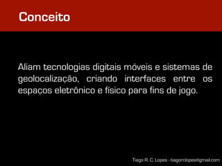 Conceito


Aliam tecnologias digitais móveis e sistemas de
geolocalização, criando interfaces entre os
espaços eletrônico e físico para fins de jogo.




                           Tiago R. C. Lopes - tiagorclopes@gmail.com
 