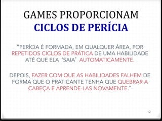 GAMES	
  PROPORCIONAM	
  
CICLOS	
  DE	
  PERÍCIA	
  
12
“PERÍCIA É FORMADA, EM QUALQUER ÁREA, POR
REPETIDOS CICLOS DE PRÁTICA DE UMA HABILIDADE
ATÉ QUE ELA ‘SAIA’ AUTOMATICAMENTE.
DEPOIS, FAZER COM QUE AS HABILIDADES FALHEM DE
FORMA QUE O PRATICANTE TENHA QUE QUEBRAR A
CABEÇA E APRENDE-LAS NOVAMENTE.”
 