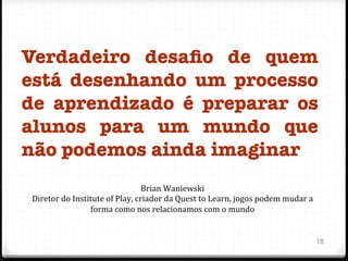 Verdadeiro desaﬁo de quem
está desenhando um processo
de aprendizado é preparar os
alunos para um mundo que
não podemos ainda imaginar

18
Brian	
  Waniewski	
  
Diretor	
  do	
  Institute	
  of	
  Play,	
  criador	
  da	
  Quest	
  to	
  Learn,	
  jogos	
  podem	
  mudar	
  a	
  
forma	
  como	
  nos	
  relacionamos	
  com	
  o	
  mundo	
  
 