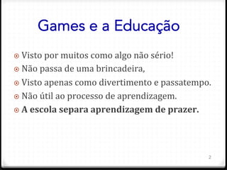 Games e a Educação
¤ 	
  Visto	
  por	
  muitos	
  como	
  algo	
  não	
  sério!	
  
¤ 	
  Não	
  passa	
  de	
  uma	
  brincadeira,	
  	
  
¤ 	
  Visto	
  apenas	
  como	
  divertimento	
  e	
  passatempo.	
  
¤ 	
  Não	
  útil	
  ao	
  processo	
  de	
  aprendizagem.	
  
¤ 	
  A	
  escola	
  separa	
  aprendizagem	
  de	
  prazer.	
  
2
 