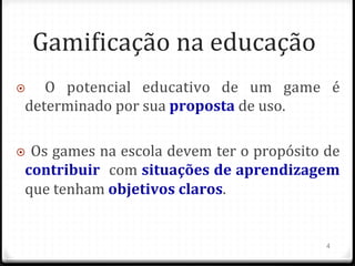 Gami=icação	
  na	
  educação	
  
4
¤  	
   O	
   potencial	
   educativo	
   de	
   um	
   game	
   é	
  
determinado	
  por	
  sua	
  proposta	
  de	
  uso.	
  
¤ 	
  Os	
  games	
  na	
  escola	
  devem	
  ter	
  o	
  propósito	
  de	
  
contribuir	
  	
  com	
  situações	
  de	
  aprendizagem	
  
que	
  tenham	
  objetivos	
  claros.	
  
 