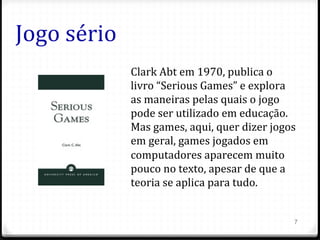 Jogo	
  sério	
  
7
Clark	
  Abt	
  em	
  1970,	
  publica	
  o	
  
livro	
  “Serious	
  Games”	
  e	
  explora	
  
as	
  maneiras	
  pelas	
  quais	
  o	
  jogo	
  
pode	
  ser	
  utilizado	
  em	
  educação.	
  
Mas	
  games,	
  aqui,	
  quer	
  dizer	
  jogos	
  
em	
  geral,	
  games	
  jogados	
  em	
  
computadores	
  aparecem	
  muito	
  
pouco	
  no	
  texto,	
  apesar	
  de	
  que	
  a	
  
teoria	
  se	
  aplica	
  para	
  tudo.	
  
 