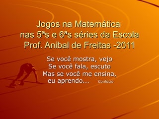 Jogos na Matemática  nas 5ªs e 6ªs séries da Escola Prof. Anibal de Freitas -2011 Se você mostra, vejo Se você fala, escuto Mas se você me ensina, eu aprendo...  Confúcio 