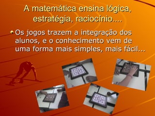 A matemática ensina lógica, estratégia, raciocínio.... Os jogos trazem a integração dos alunos, e o conhecimento vem de uma forma mais simples, mais fácil... 
