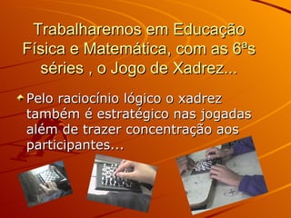Trabalharemos em Educação Física e Matemática, com as 6ªs séries , o Jogo de Xadrez... Pelo raciocínio lógico o xadrez também é estratégico nas jogadas além de trazer concentração aos participantes...  