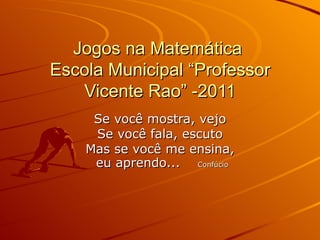 Jogos na Matemática  Escola Municipal “Professor Vicente Rao” -2011 Se você mostra, vejo Se você fala, escuto Mas se você me ensina, eu aprendo...  Confúcio 
