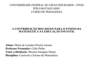 UNIVERSIDADE FEDERAL DA GRAN DOURADOS - UFGD
PÓLO BATAGUASSU
CURSO DE PEDAGOGIA
 
 
 
 
A CONTRIBUIÇÃO DOS JOGOS PARA O ENSINO DA 
MATEMÁTICA NA EDUCAÇÃO INFANTIL
Aluna: Maria de Lourdes Pereira Azuma
Professor Formador: Célio Pinho
Tutor a Distância: Messias Sampaio Muniz
Disciplina: Currículo e Ensino da Matemática
 