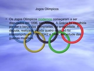 Jogos Olímpicos
• Os Jogos Olímpicos modernos começaram a ser
disputados em 1896, em Atenas. A Grécia foi escolhida
por ser o berço das Olimpíadas, na antigüidade. A
disputa, realizada a cada quatro anos, só foi
interrompida em 1916, 1942 e 1944, em virtude das
guerras mundiais.
 