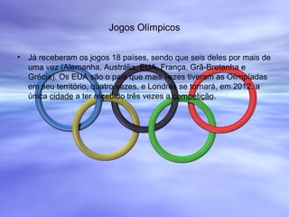 Jogos Olímpicos
• Já receberam os jogos 18 países, sendo que seis deles por mais de
uma vez (Alemanha, Austrália, EUA, França, Grã-Bretanha e
Grécia). Os EUA são o país que mais vezes tiveram as Olimpíadas
em seu território, quatro vezes, e Londres se tornará, em 2012, a
única cidade a ter recebido três vezes a competição.
 