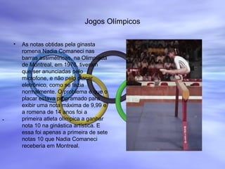 Jogos Olímpicos
• As notas obtidas pela ginasta
romena Nadia Comaneci nas
barras assimétricas, na Olimpíada
de Montreal, em 1976, tiveram
que ser anunciadas pelo
microfone, e não pelo placar
eletrônico, como se fazia
normalmente. O problema é que o
placar estava programado para
exibir uma nota máxima de 9,99 e
a romena de 14 anos foi a
primeira atleta olímpica a ganhar
nota 10 na ginástica artística. E
essa foi apenas a primeira de sete
notas 10 que Nadia Comaneci
receberia em Montreal.
COI
Nadia Comaneci
-
-
 