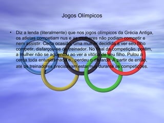 Jogos Olímpicos
• Diz a lenda (literalmente) que nos jogos olímpicos da Grécia Antiga,
os atletas competiam nus e as mulheres não podiam competir e
nem assistir. Certa ocasião, uma mulher decidida a ver seu filho
competir, disfarçou-se de treinador. No final da competição, porém,
a mulher não se agüentou ao ver a vitória de seu filho. Pulou a
cerca toda entusiasmada e.. perdeu o disfarce. A partir de então,
até os treinadores precisavam estar nus durante as competições.
 