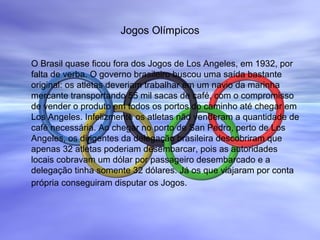 Jogos Olímpicos
O Brasil quase ficou fora dos Jogos de Los Angeles, em 1932, por
falta de verba. O governo brasileiro buscou uma saída bastante
original: os atletas deveriam trabalhar em um navio da marinha
mercante transportando 55 mil sacas de café, com o compromisso
de vender o produto em todos os portos do caminho até chegar em
Los Angeles. Infelizmente os atletas não venderam a quantidade de
café necessária. Ao chegar no porto de San Pedro, perto de Los
Angeles, os dirigentes da delegação brasileira descobriram que
apenas 32 atletas poderiam desembarcar, pois as autoridades
locais cobravam um dólar por passageiro desembarcado e a
delegação tinha somente 32 dólares. Já os que viajaram por conta
própria conseguiram disputar os Jogos.
 