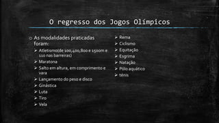 O regresso dos Jogos Olímpicos
o As modalidades praticadas
foram:
 Atletismo(de 100,400,800 e 1500m e
110 nas barreiras)
 Maratona
 Salto em altura, em comprimento e
vara
 Lançamento do peso e disco
 Ginástica
 Luta
 Tiro
 Vela
 Rema
 Ciclismo
 Equitação
 Esgrima
 Natação
 Pólo aquático
 ténis
 