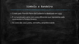 Símbolo e Bandeira
o Criado pelo francês Pierre de Coubertin e idealizado em 1933.
o É composto por 5 aros com cores diferentes que representa cada
continente e o fundo é branco.
o As cores são: azul, preto, vermelho, amarelo e verde
 