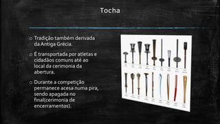 Tocha
o Tradição também derivada
da Antiga Grécia.
o É transportada por atletas e
cidadãos comuns até ao
local da cerimonia da
abertura.
o Durante a competição
permanece acesa numa pira,
sendo apagada no
final(cerimonia de
encerramentos).
 