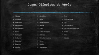 Jogos Olímpicos de Verão
▪ São 29:
 Andebol
 Atletismo
 Badminton
 Basquetebol
 Boxe
 Canoagem
 Ciclismo
 Equestre
 Esgrima
 Futebol
 Ginástica
 Golfe
 Halterofilismo
 Hóquei
 Judo
 Lutas amadoras
 Natação
 Pentatlo moderno
 Remo
 Rugby
 Taekwondo
 Ténis
 Ténis de mesa
 Tiro
 Tiro com arco
 Tiro com armas de caça
 Triatlo
 Vela
 Voleibol
 