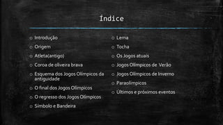 Índice
o Introdução
o Origem
o Atleta(antigo)
o Coroa de oliveira brava
o Esquema dos Jogos Olímpicos da
antiguidade
o O final dos Jogos Olímpicos
o O regresso dos Jogos Olímpicos
o Símbolo e Bandeira
o Lema
o Tocha
o Os Jogos atuais
o Jogos Olímpicos de Verão
o Jogos Olímpicos de Inverno
o Paraolímpicos
o Últimos e próximos eventos
 