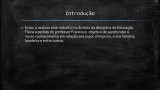 Introdução
o Estou a realizar este trabalho no âmbito da disciplina de Educação
Física a pedido do professor Francisco objetivo de aprofundar o
nosso conhecimento em relação aos jogos olímpicos, a sua historia,
bandeira e entre outros.
 