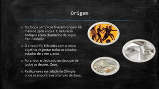 Origem
o Os Jogos olímpicos tiveram origem há
mais de 2700 anos a. C na Grécia
Antiga e eram chamados de Jogos
Pan-helénico.
o O criador foi Hércules com o único
objetivo de juntar todas as cidades-
estados de 4 em 4 anos.
o Foi criado e dedicado ao deus pai de
todos os deuses, Zeus.
o Realizava-se na cidade de Olimpia
onde se encontrava o templo de Zeus.
 