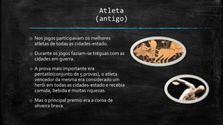 Atleta
(antigo)
o Nos jogos participavam os melhores
atletas de todas as cidades-estado.
o Durante os jogos faziam-se tréguas com as
cidades em guerra.
o A prova mais importante era
pentatlo(conjunto de 5 provas), o atleta
vencedor da mesma era considerado um
herói em todas as cidades-estado e recebia
comida, bebida e muitas riquezas.
o Mas o principal premio era a coroa de
oliveira brava.
 