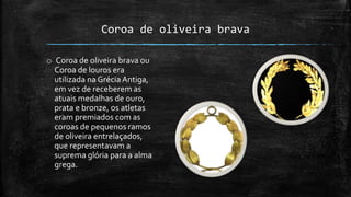 Coroa de oliveira brava
o Coroa de oliveira brava ou
Coroa de louros era
utilizada na GréciaAntiga,
em vez de receberem as
atuais medalhas de ouro,
prata e bronze, os atletas
eram premiados com as
coroas de pequenos ramos
de oliveira entrelaçados,
que representavam a
suprema glória para a alma
grega.
 