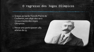 O regresso dos Jogos Olímpicos
o Graças ao barão francês Pierre de
Coubertin, em 1896 deu-se o
renascimento dos Jogos
Olímpicos.
o Nesse ano participaram 285
atletas de 13.
 