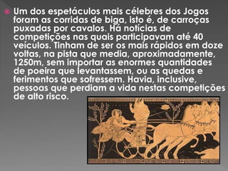  Um dos espetáculos mais célebres dos Jogos
foram as corridas de biga, isto é, de carroças
puxadas por cavalos. Há notícias de
competições nas quais participavam até 40
veículos. Tinham de ser os mais rápidos em doze
voltas, na pista que media, aproximadamente,
1250m, sem importar as enormes quantidades
de poeira que levantassem, ou as quedas e
ferimentos que sofressem. Havia, inclusive,
pessoas que perdiam a vida nestas competições
de alto risco.
 