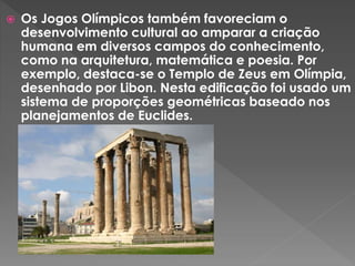  Os Jogos Olímpicos também favoreciam o
desenvolvimento cultural ao amparar a criação
humana em diversos campos do conhecimento,
como na arquitetura, matemática e poesia. Por
exemplo, destaca-se o Templo de Zeus em Olímpia,
desenhado por Libon. Nesta edificação foi usado um
sistema de proporções geométricas baseado nos
planejamentos de Euclides.
 
