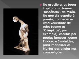  Na escultura, os Jogos
inspiraram o famoso
"Discóbolo", de Mirón.
No que diz respeito à
poesia, conhece-se
uma variedade de
odes (como as
"Olímpicas", por
exemplo), escritas por
poetas famosos, como
Píndaro e Simônides,
para imortalizar os
triunfos dos atletas nas
competições.
 