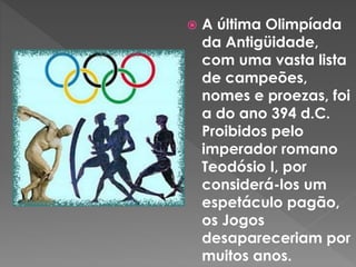  A última Olimpíada
da Antigüidade,
com uma vasta lista
de campeões,
nomes e proezas, foi
a do ano 394 d.C.
Proibidos pelo
imperador romano
Teodósio I, por
considerá-los um
espetáculo pagão,
os Jogos
desapareceriam por
muitos anos.
 