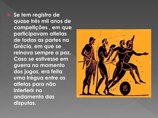  Se tem registro de
quase três mil anos de
competições , em que
participavam atletas
de todas as partes na
Grécia, em que se
reinava sempre a paz.
Caso se estivesse em
guerra no momento
dos jogos, era feita
uma trégua entre os
atletas para não
interferir no
andamento das
disputas.
 