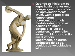  Quando se iniciaram os
jogos havia apenas uma
competição,uma corrida
de aproximadamente
190m. Com o passar do
tempo foram
acrescentadas mais
modalidades, como as
corridas de maior
distância, a luta e o
pentatlon, no pentatlon
eram combinados o salto
em distância,
lançamento de dardo,
arremesso de disco,
corridas de velocidade e
luta.
 