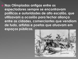  Nas Olímpiadas antigas entre os
espectadores sempre se encontravam
políticos e autoridades de alto escalão, que
utilizavam a ocasião para fechar aliança
entre as cidades, comerciantes que vendiam
de tudo, artistas e poetas que atuavam em
espaços públicos.
 
