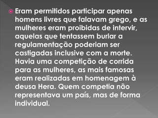  Eram permitidos participar apenas
homens livres que falavam grego, e as
mulheres eram proibidas de intervir,
aquelas que tentassem burlar a
regulamentação poderiam ser
castigadas inclusive com a morte.
Havia uma competição de corrida
para as mulheres, as mais famosas
eram realizadas em homenagem à
deusa Hera. Quem competia não
representava um país, mas de forma
individual.
 