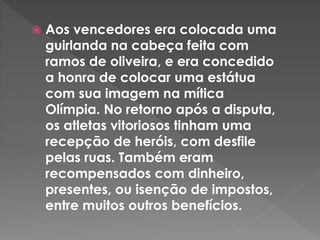  Aos vencedores era colocada uma
guirlanda na cabeça feita com
ramos de oliveira, e era concedido
a honra de colocar uma estátua
com sua imagem na mítica
Olímpia. No retorno após a disputa,
os atletas vitoriosos tinham uma
recepção de heróis, com desfile
pelas ruas. Também eram
recompensados com dinheiro,
presentes, ou isenção de impostos,
entre muitos outros benefícios.
 