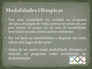  Para uma modalidade ser incluída no programa
olímpico dos Jogos de Verão, precisa ser praticado por
pelo menos 70 países (50 no caso de modalidades
femininas) em pelo menos quatro continentes
• Por tal facto as modalidades a disputar em cada
edição dos Jogos pode variar
• Antes de ser aceite como modalidade olímpica, é
inserida no programa como modalidade de
demonstração
 