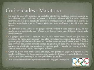  No ano de 490 a.C. quando os soldados atenienses partiram para a planície de
Marathónas para combater os persas na Primeira Guerra Médica, suas mulheres
ficaram ansiosas pelo resultado porque os inimigos haviam jurado que, depois da
batalha, marchariam sobre Atenas, violariam suas mulheres e sacrificariam seus
filhos.
 Ao saberem dessa ameaça, os gregos deram ordem a suas esposas para, se não
recebessem a notícia da sua vitória em 24 horas, matar seus filhos e, em seguida,
suicidarem-se.
 Os gregos ganharam a batalha, mas a luta levou mais tempo do que haviam
pensado, de modo que temeram que elas executassem o plano. Para evitar isso, o
general grego Milcíades ordenou a seu melhor corredor, o soldado e atleta Filípides,
que corresse até Atenas, situada a cerca de 42 km dali, para levar a notícia. Filípides
correu essa distância tão rapidamente quanto pôde e, ao chegar, conseguiu dizer
apenas "vencemos", e caiu morto pelo esforço.
 Cerca de 2400 anos mais tarde, em 1896, nos primeiros Jogos Olímpicos da era
moderna, Filípides foi homenageado com a criação dessa prova cuja distância era de
40 km, mas que desde 1908 está estipulada em 42,195 km.
 A maratona masculina é a prova que encerra os Jogos Olímpicos.
 