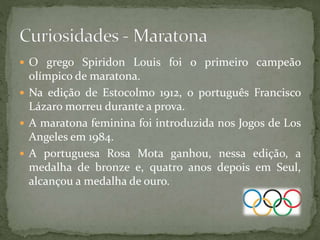  O grego Spiridon Louis foi o primeiro campeão
olímpico de maratona.
 Na edição de Estocolmo 1912, o português Francisco
Lázaro morreu durante a prova.
 A maratona feminina foi introduzida nos Jogos de Los
Angeles em 1984.
 A portuguesa Rosa Mota ganhou, nessa edição, a
medalha de bronze e, quatro anos depois em Seul,
alcançou a medalha de ouro.
 