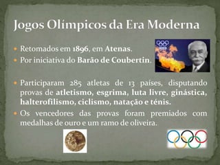  Retomados em 1896, em Atenas.
 Por iniciativa do Barão de Coubertin.
 Participaram 285 atletas de 13 países, disputando
provas de atletismo, esgrima, luta livre, ginástica,
halterofilismo, ciclismo, natação e ténis.
 Os vencedores das provas foram premiados com
medalhas de ouro e um ramo de oliveira.
 