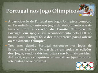  A participação de Portugal nos Jogos Olímpicos começou
na Escandinávia, tanto nos Jogos de Verão quanto nos de
Inverno. Com a criação do Comité Olímpico de
Portugal em 1909 e seu reconhecimento pelo COI no
mesmo ano, Portugal foi o décimo terceiro país a aderir
ao Movimento Olímpico.
 Três anos depois, Portugal estreou-se nos Jogos de
Estocolmo. Desde então participa em todas as edições
dos Jogos, sendo a décima oitava nação mais assídua.
Até 2008, o país conquistou 22 medalhas (quatro ouros,
sete pratas e onze bronzes).
 