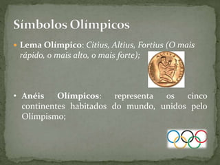  Lema Olímpico: Citius, Altius, Fortius (O mais
rápido, o mais alto, o mais forte);
• Anéis Olímpicos: representa os cinco
continentes habitados do mundo, unidos pelo
Olímpismo;
 