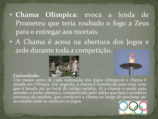 • Chama Olímpica: evoca a lenda de
Prometeu que teria roubado o fogo a Zeus
para o entregar aos mortais.
• A Chama é acesa na abertura dos Jogos e
arde durante toda a competição.
Curiosidade:
Uns meses antes de cada realização dos Jogos Olímpicos a chama é
ateada em Olímpia. Em seguida, a chama é transferida para uma urna
que é levada até ao local do antigo estádio. Aí a chama é usada para
acender a tocha olímpica, transportada pelo atleta que fará o primeiro
percurso da estafeta, que conduzirá a chama ao longo do percurso até
ao estádio onde se realizam os Jogos.
 