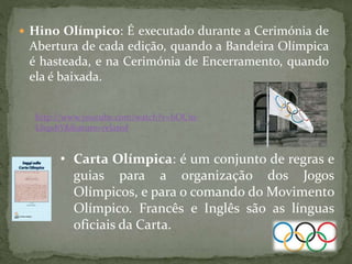  Hino Olímpico: É executado durante a Cerimónia de
Abertura de cada edição, quando a Bandeira Olímpica
é hasteada, e na Cerimónia de Encerramento, quando
ela é baixada.
http://www.youtube.com/watch?v=bOCm-
LhqxbY&feature=related
• Carta Olímpica: é um conjunto de regras e
guias para a organização dos Jogos
Olímpicos, e para o comando do Movimento
Olímpico. Francês e Inglês são as línguas
oficiais da Carta.
 