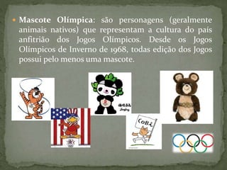  Mascote Olímpica: são personagens (geralmente
animais nativos) que representam a cultura do país
anfitrião dos Jogos Olímpicos. Desde os Jogos
Olímpicos de Inverno de 1968, todas edição dos Jogos
possui pelo menos uma mascote.
 