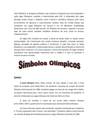 Carta Olímpica. O programa olímpico, que consiste no desporto que será disputado a
cada Jogos Olímpicos, também é determinado pelo COI. A celebração dos Jogos
abrange muitos rituais e símbolos, como a tocha e a bandeira olímpica, bem como
as cerimónias de abertura e encerramento. Existem mais de 13 000 atletas que
competem nos Jogos Olímpicos de Inverno e em 33 diferentes modalidades
desportivas com cerca de 400 eventos. Os finalistas do primeiro, segundo e terceiro
lugar de cada evento recebem medalhas olímpicas de ouro, prata ou bronze,
respectivamente.

       Os Jogos têm crescido em escala, a ponto de quase todas as nações serem
representadas. Tal crescimento tem criado inúmeros desafios, incluindo boicotes,
doping, corrupção de agentes públicos e terrorismo. A cada dois anos, os Jogos
Olímpicos e sua exposição à mídia proporcionam a atletas desconhecidos a chance de
alcançar fama nacional e, em casos especiais, a fama internacional. Os Jogos também
constituem uma oportunidade importante para a cidade e o país se promover e
mostrar-se para o mundo.




Lema:
       O Lema Olímpico Citius, Altius, Fortius (O mais rápido, o mais alto, o mais
forte) foi proposto pelo Barão Pierre de Coubertin a quando da criação do Comité
Olímpico Internacional em 1894. Coubertin pegou na frase de seu amigo Henri Didon,
um pastor dominicano que, entre outras coisas, era um entusiasta do desporto. O
lema foi introduzido nos Jogos Olímpicos de Verão de 1924, em Paris.

       O lema foi também o nome de um jornal sobre história olímpica
entre 1992 e 1997, quando este foi renomeado para Jornal da História Olímpica.

      Um lema informal, porém mais conhecido, também introduzido por Coubertin,
é "O mais importante não é vencer, mas participar!" Coubertin adotou nesse lema de
um sermão do Bispo da Pensilvânia durante os Jogos Olímpicos de Verão de 1908.
 