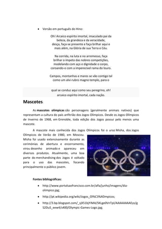 Versão em português do Hino:

                    Oh! Arcaico espírito imortal, imaculado pai da
                        beleza, da grandeza e da veracidade,
                     desça, faça-se presente e faça brilhar aqui e
                      mais além, na Glória de sua Terra e Céu.

                       Na corrida, na luta e no arremesso, faça
                      brilhar o ímpeto das nobres competições,
                      modelando com aço e dignidade o corpo,
                    coroando-o com a imperecível rama do louro.

                   Campos, montanhas e mares se vão contigo tal
                     como um alvi-rubro magno templo, para o


                     qual se conduz aqui como seu peregrino, oh!
                         arcaico espírito imortal, cada nação.

Mascotes:
       As mascotes olímpicas são personagens (geralmente animais nativos) que
representam a cultura do país anfitrião dos Jogos Olímpicos. Desde os Jogos Olímpicos
de Inverno de 1968, em Grenoble, toda edição dos Jogos possui pelo menos uma
mascote.
       A mascote mais conhecida dos Jogos Olímpicos foi o urso Misha, dos Jogos
Olímpicos de Verão de 1980, em Moscou.
Misha foi usado extensivamente durante as
cerimónias de abertura e encerramento,
virou desenho animado e apareceu em
diversos produtos. Atualmente, uma boa
parte do merchandising dos Jogos é voltado
para o uso das mascotes, focando
principalmente o público jovem.


       Fontes bibliográficas:
              http://www.portalsaofrancisco.com.br/alfa/junho/imagens/dia-
              olimpico.jpg;
              http://pt.wikipedia.org/wiki/Jogos_Ol%C3%ADmpicos;
              http://3.bp.blogspot.com/_sjX51bjYiMA/SKLge0VnTpI/AAAAAAAAEys/g
              S2Du5_eew4/s400/Olympic-Games-Logo.jpg;
 