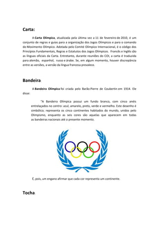 Carta:
        A Carta Olímpica, atualizada pela última vez a 11 de fevereiro de 2010, é um
conjunto de regras e guias para a organização dos Jogos Olímpicos e para o comando
do Movimento Olímpico. Adotada pelo Comité Olímpico Internacional, é o código dos
Princípios Fundamentais, Regras e Estatutos dos Jogos Olímpicos. Francês e Inglês são
as línguas oficiais da Carta. Entretanto, durante reuniões do COI, a carta é traduzida
para alemão, espanhol, russo e árabe. Se, em algum momento, houver discrepância
entre as versões, a versão da língua francesa prevalece.



Bandeira:
         A Bandeira Olímpica foi criada pelo Barão Pierre de Coubertin em 1914. Ele
disse:

                “A Bandeira Olímpica possui um fundo branco, com cinco anéis
         entrelaçados no centro: azul, amarelo, preto, verde e vermelho. Este desenho é
         simbólico; representa os cinco continentes habitados do mundo, unidos pelo
         Olimpismo, enquanto as seis cores são aquelas que aparecem em todas
         as bandeiras nacionais até o presente momento.




         É, pois, um engano afirmar que cada cor representa um continente.



Tocha:
 